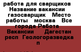 работа для сварщиков › Название вакансии ­ газосварщик › Место работы ­ москва - Все города Работа » Вакансии   . Дагестан респ.,Геологоразведка п.